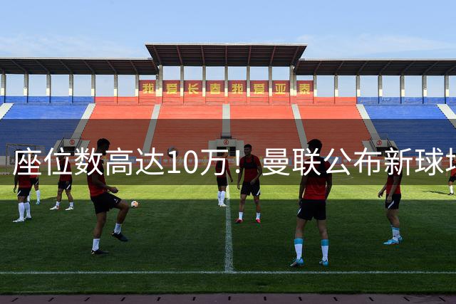 座位数高达10万！曼联公布新球场选址：位于老特拉福德西北350米